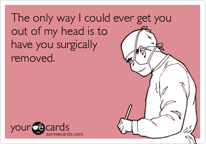 The only way I could ever get you out of my head is to
have you surgically
removed.