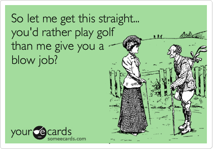 So let me get this straight...
you'd rather play golf
than me give you a
blow job?