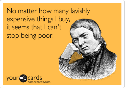 No matter how many lavishly expensive things I buy,
it seems that I can't
stop being poor.