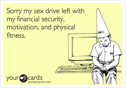 Sorry my sex drive left withmy financial security,motivation, and physicalfitness.