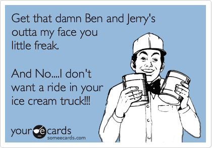 Get that damn Ben and Jerry's
outta my face you 
little freak.

And No....I don't  
want a ride in your
ice cream truck!!!