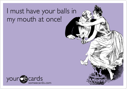 I must have your balls inmy mouth at once!