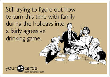 Still trying to figure out how 
to turn this time with family 
during the holidays into  
a fairly agressive 
drinking game.