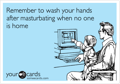 Remember to wash your hands after masturbating when no one
is home