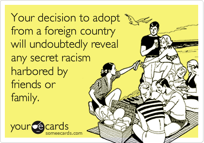 Your decision to adopt 
from a foreign country 
will undoubtedly reveal
any secret racism
harbored by
friends or
family. 