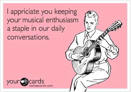 I appriciate you keeping
your musical enthusiasm
a staple in our daily
conversations.
