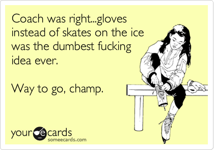Coach was right...gloves
instead of skates on the ice
was the dumbest fucking
idea ever.

Way to go, champ.