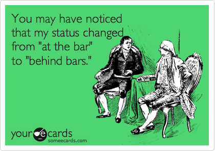 You may have noticed that my status changed from "at the bar" to "behind bars."