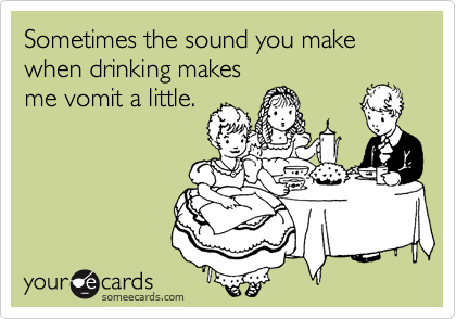 Sometimes the sound you make when drinking makesme vomit a little.