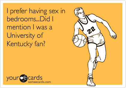 I prefer having sex in
bedrooms...Did I
mention I was a
University of
Kentucky fan?