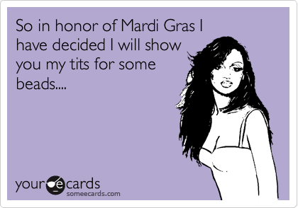 So in honor of Mardi Gras I
have decided I will show
you my tits for some
beads....