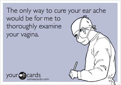 The only way to cure your ear ache  would be for me to
thoroughly examine
your vagina.