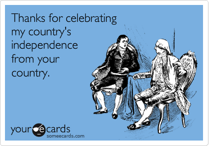 Thanks for celebrating 
my country's
independence
from your
country.