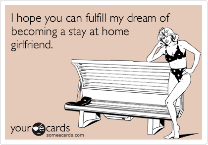 I hope you can fulfill my dream of becoming a stay at homegirlfriend.