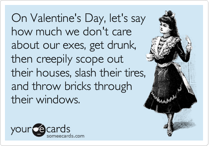 On Valentine's Day, let's say
how much we don't care
about our exes, get drunk,
then creepily scope out
their houses, slash their tires,
and throw bricks through
their windows.