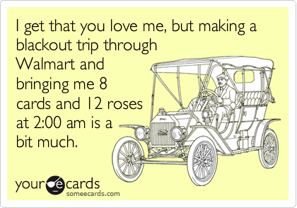 I get that you love me, but making a blackout trip through
Walmart and
bringing me 8
cards and 12 roses
at 2:00 am is a 
bit much.