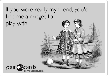 If you were really my friend, you'd find me a midget to
play with.