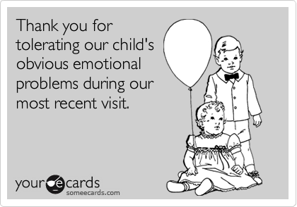 Thank you for
tolerating our child's
obvious emotional
problems during our
most recent visit.