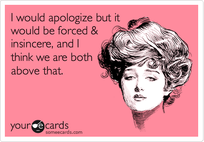 I would apologize but itwould be forced &insincere, and Ithink we are bothabove that.