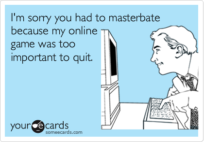 I'm sorry you had to masterbate because my online
game was too
important to quit.