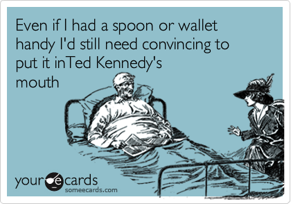 Even if I had a spoon or wallet handy I'd still need convincing to put it inTed Kennedy's
mouth