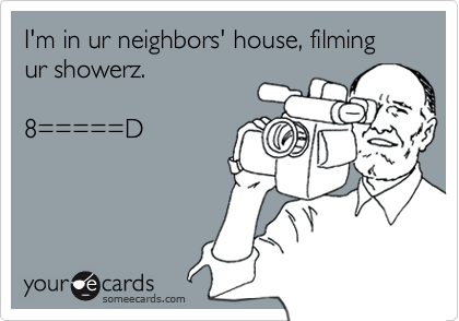 I'm in ur neighbors' house, filming ur showerz.

8=====D

