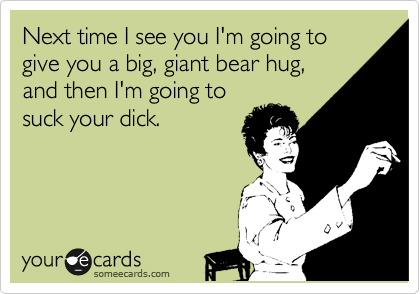 Next time I see you I'm going to give you a big, giant bear hug,
and then I'm going to
suck your dick.