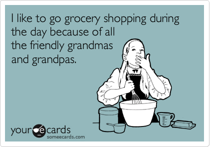 I like to go grocery shopping during the day because of all
the friendly grandmas
and grandpas.
