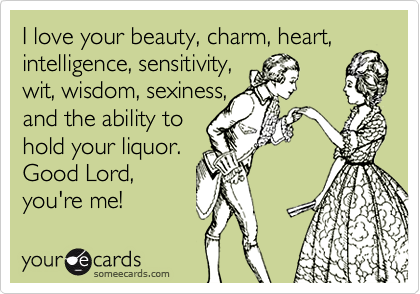 I love your beauty, charm, heart, intelligence, sensitivity, wit, wisdom, sexiness,and the ability tohold your liquor.Good Lord, you're me!