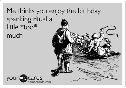 Me thinks you enjoy the birthday spanking ritual a
little *too*
much