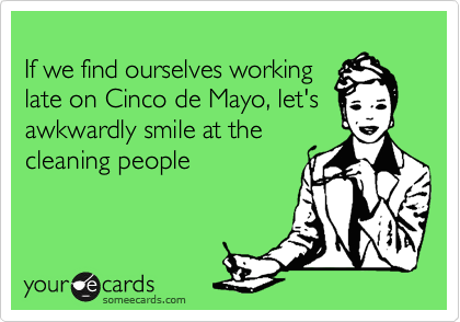 
If we find ourselves working
late on Cinco de Mayo, let's
awkwardly smile at the
cleaning people