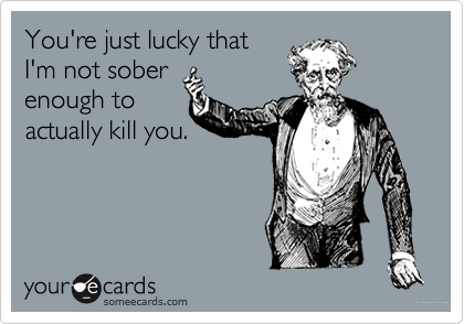 You're just lucky that
I'm not sober
enough to
actually kill you.