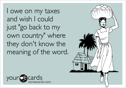 I owe on my taxes 
and wish I could
just "go back to my
own country" where
they don't know the
meaning of the word.