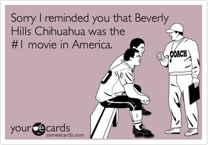 Sorry I reminded you that Beverly
Hills Chihuahua was the
#1 movie in America.