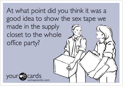 At what point did you think it was a good idea to show the sex tape we made in the supply
closet to the whole
office party?