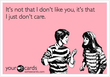 It's not that I don't like you, it's that I just don't care.