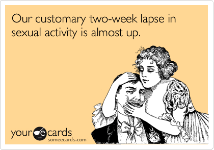 Our customary two-week lapse in sexual activity is almost up.