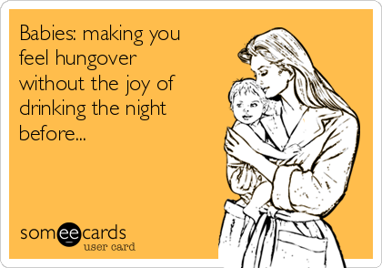 Babies: making you
feel hungover
without the joy of
drinking the night
before...