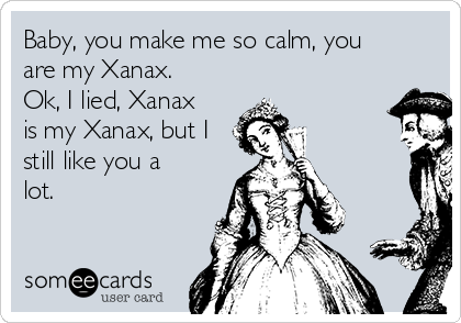 Baby, you make me so calm, you
are my Xanax. 
Ok, I lied, Xanax
is my Xanax, but I
still like you a
lot. 