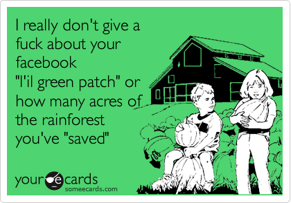 I really don't give a fuck about yourfacebook "l'il green patch" orhow many acres of the rainforestyou've "saved"