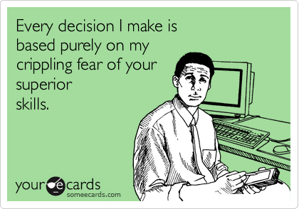 Every decision I make is 
based purely on my 
crippling fear of your 
superior
skills.