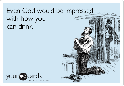 Even God would be impressed 
with how you 
can drink.
