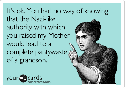 It's ok. You had no way of knowing that the Nazi-like
authority with which
you raised my Mother
would lead to a
complete pantywaste
of a grandson.