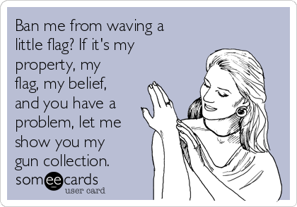Ban me from waving a
little flag? If it's my
property, my
flag, my belief,
and you have a
problem, let me
show you my
gun collection. 
