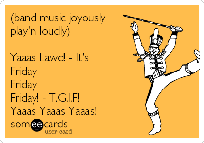 (band music joyously
play'n loudly)

Yaaas Lawd! - It's 
Friday 
Friday
Friday! - T.G.I.F! 
Yaaas Yaaas Yaaas!
