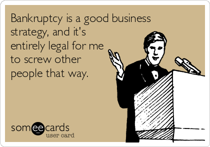 Bankruptcy is a good business
strategy, and it's
entirely legal for me
to screw other
people that way.