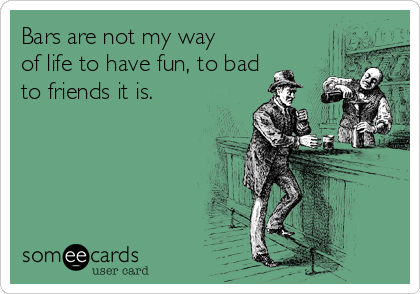 Bars are not my way
of life to have fun, to bad
to friends it is.