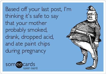 Based off your last post, I'm
thinking it's safe to say
that your mother
probably smoked,
drank, dropped acid,
and ate paint chips
during pregnancy 