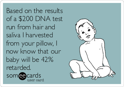 Based on the results
of a $200 DNA test
run from hair and
saliva I harvested
from your pillow, I
now know that our
baby will be 42%
retarded.
