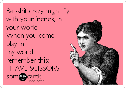 Bat-shit crazy might fly
with your friends, in
your world.
When you come
play in
my world
remember this:
I HAVE SCISSORS.